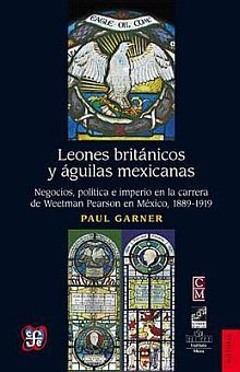 Leones británicos y águilas mexicanas. Negocios política e imperio en la carrera de Weetman Pearson en México 1889 - 1919