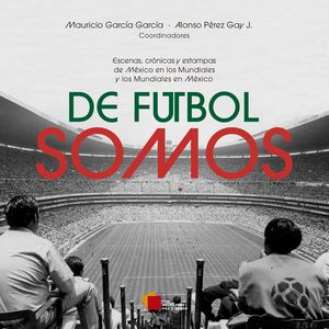 De futbol somos. Escenas, crónicas y estampas de México en los mundiales y los mundiales en México
