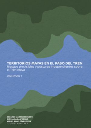 Territorios mayas en el paso del tren. Riesgos previsibles y posturas independientes obre el Tren Maya / vol. 1