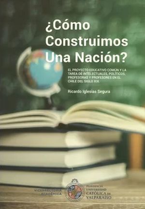 ¿Cómo construimos una nación?. El proyecto educativo común y la tarea de intelectuales, políticos, profesoras y profesores en el Chile del siglo XIX